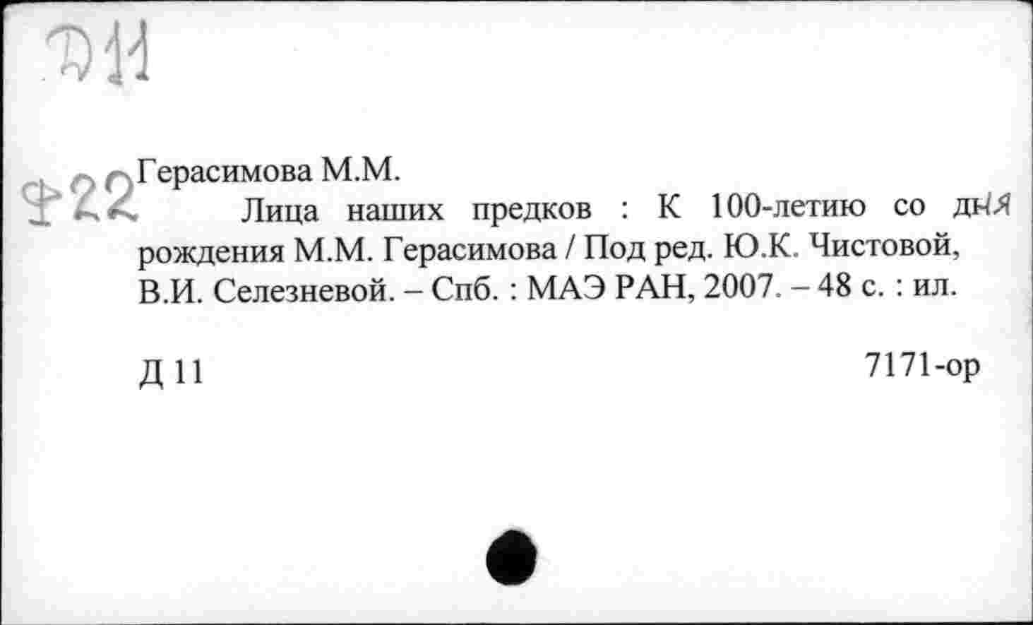 ﻿
Герасимова M.M.
Лица наших предков
К 100-летию со
рождения М.М. Герасимова I Под ред. Ю.К. Чистовой, В.И. Селезневой. — Спб. : МАЭ РАН, 2007. — 48 с. : ил.
ДП
7171-ор